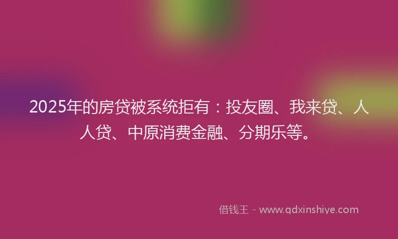 2025年的房贷被系统拒有：投友圈、我来贷、人人贷、中原消费金融、分期乐等。