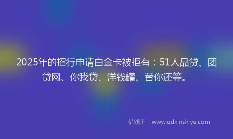 2025年的招行申请白金卡被拒有：51人品贷、团贷网、你我贷、洋钱罐、替你还等。