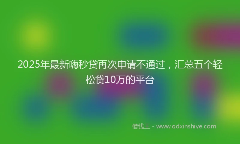 2025年最新嗨秒贷再次申请不通过，汇总五个轻松贷10万的平台