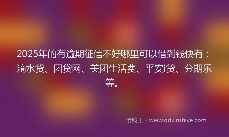 2025年的有逾期征信不好哪里可以借到钱快有：滴水贷、团贷网、美团生活费、平安i贷、分期乐等。
