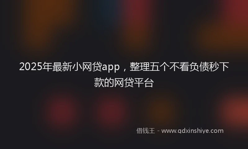 2025年最新小网贷app，整理五个不看负债秒下款的网贷平台