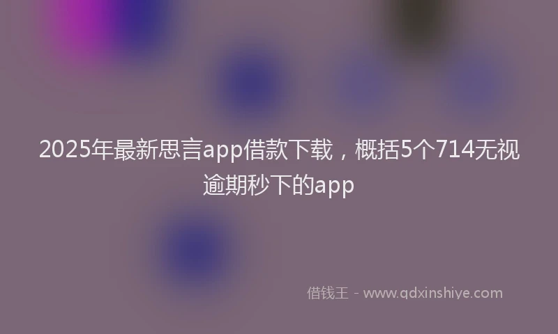 2025年最新思言app借款下载，概括5个714无视逾期秒下的app