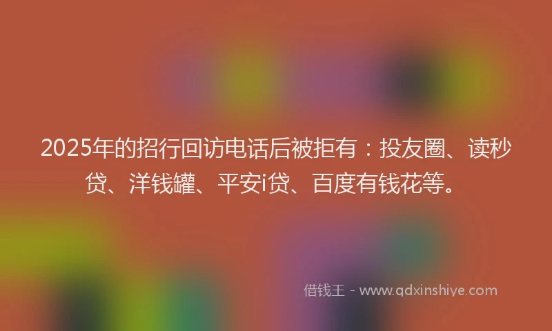 2025年的招行回访电话后被拒有：投友圈、读秒贷、洋钱罐、平安i贷、百度有钱花等。