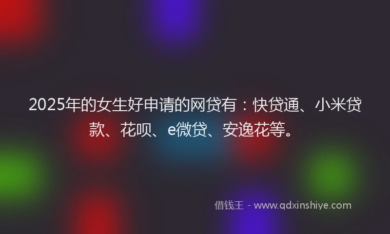 2025年的女生好申请的网贷有：快贷通、小米贷款、花呗、e微贷、安逸花等。