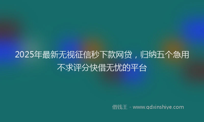 2025年最新无视征信秒下款网贷，归纳五个急用不求评分快借无忧的平台