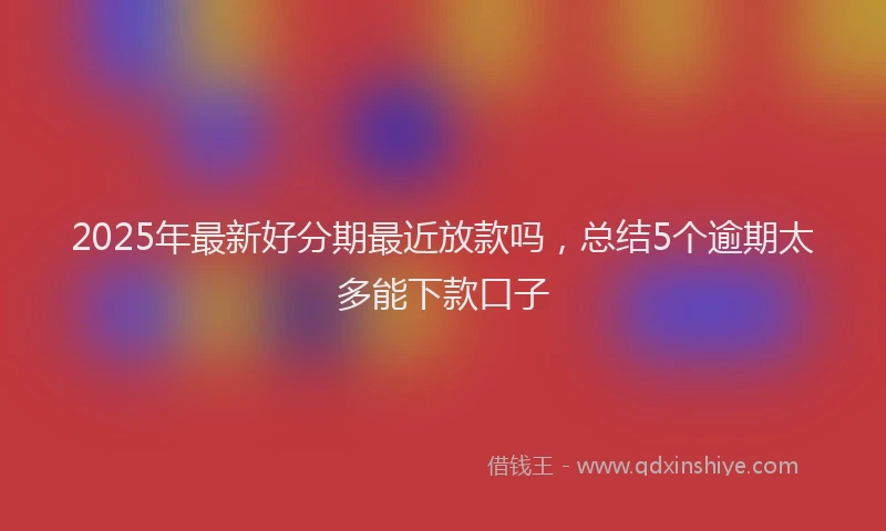 2025年最新好分期最近放款吗，总结5个逾期太多能下款口子