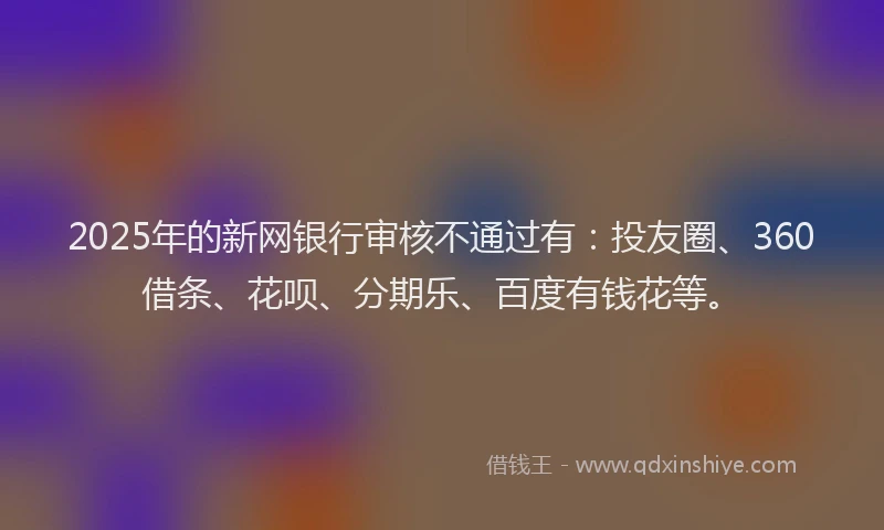 2025年的新网银行审核不通过有：投友圈、360借条、花呗、分期乐、百度有钱花等。