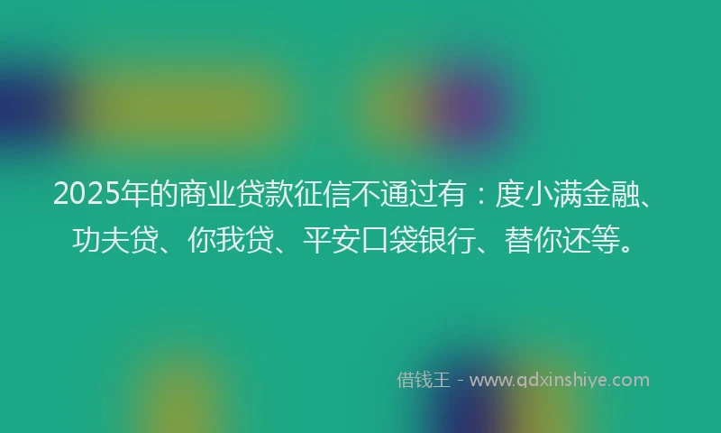 2025年的商业贷款征信不通过有：度小满金融、功夫贷、你我贷、平安口袋银行、替你还等。