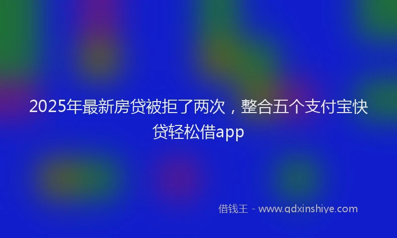 2025年最新房贷被拒了两次，整合五个支付宝快贷轻松借app