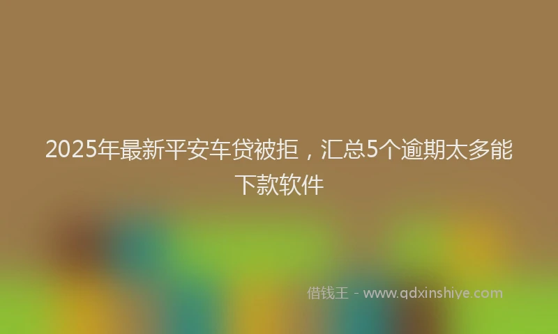 2025年最新平安车贷被拒，汇总5个逾期太多能下款软件