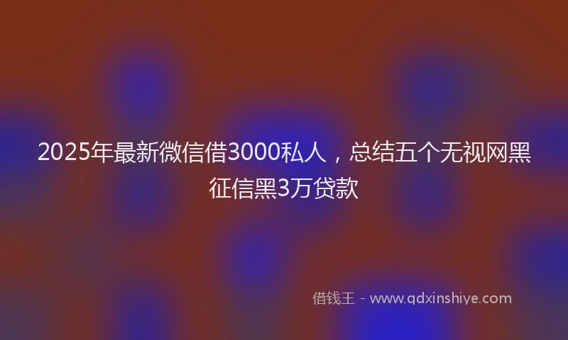 2025年最新微信借3000私人，总结五个无视网黑征信黑3万贷款