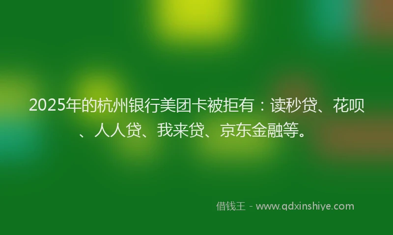 2025年的杭州银行美团卡被拒有：读秒贷、花呗、人人贷、我来贷、京东金融等。