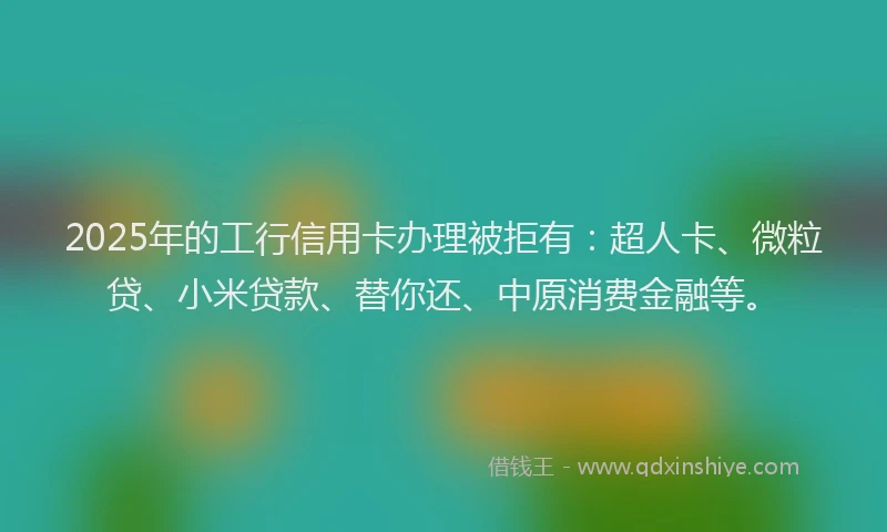 2025年的工行信用卡办理被拒有：超人卡、微粒贷、小米贷款、替你还、中原消费金融等。