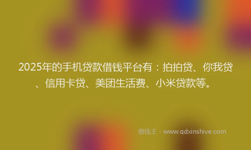 2025年的手机贷款借钱平台有：拍拍贷、你我贷、信用卡贷、美团生活费、小米贷款等。