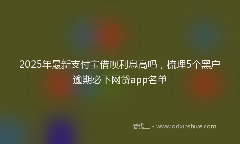 2025年最新支付宝借呗利息高吗，梳理5个黑户逾期必下网贷app名单