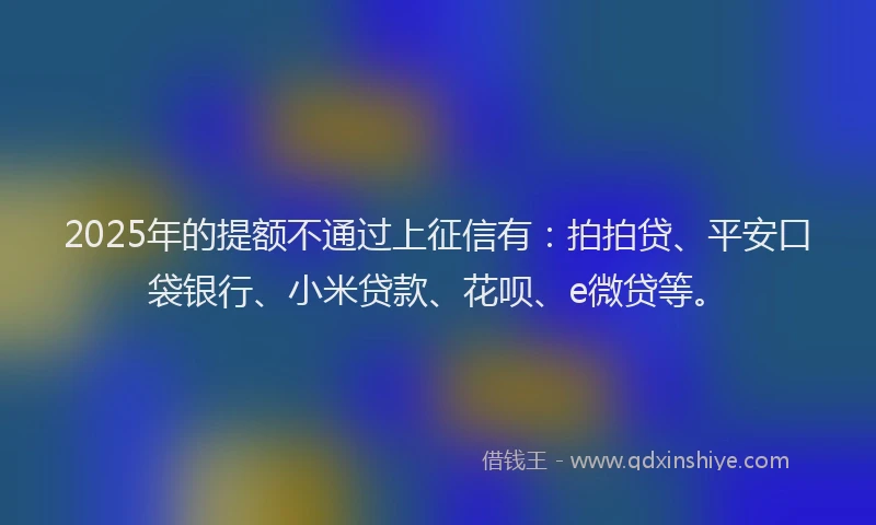 2025年的提额不通过上征信有：拍拍贷、平安口袋银行、小米贷款、花呗、e微贷等。