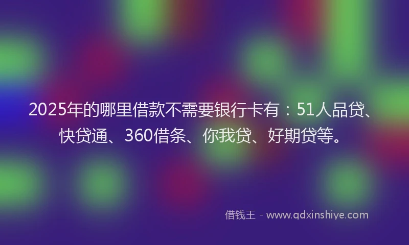 2025年的哪里借款不需要银行卡有：51人品贷、快贷通、360借条、你我贷、好期贷等。