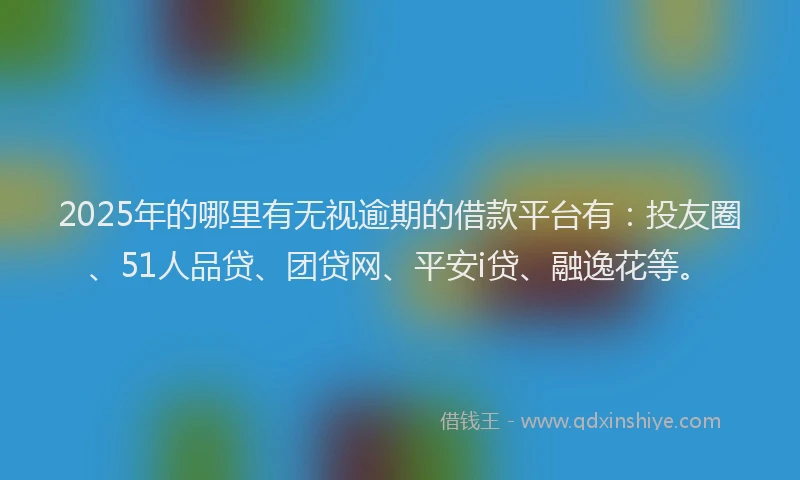 2025年的哪里有无视逾期的借款平台有：投友圈、51人品贷、团贷网、平安i贷、融逸花等。