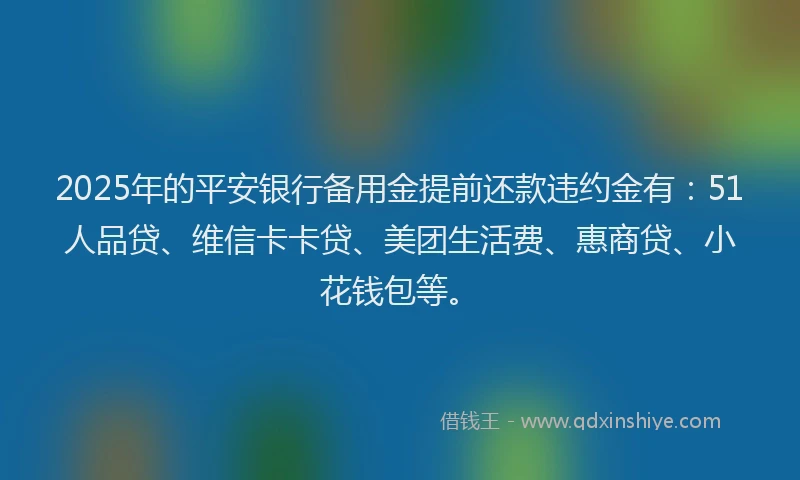 2025年的平安银行备用金提前还款违约金有：51人品贷、维信卡卡贷、美团生活费、惠商贷、小花钱包等。