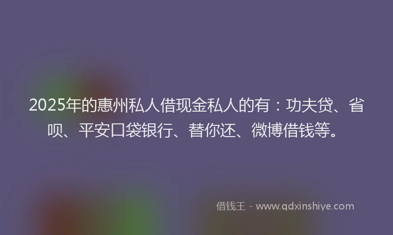 2025年的惠州私人借现金私人的有：功夫贷、省呗、平安口袋银行、替你还、微博借钱等。