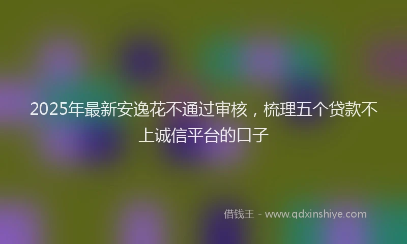 2025年最新安逸花不通过审核，梳理五个贷款不上诚信平台的口子