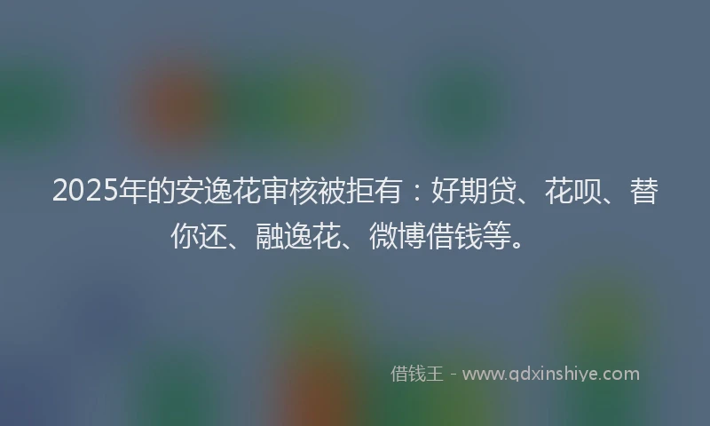 2025年的安逸花审核被拒有：好期贷、花呗、替你还、融逸花、微博借钱等。