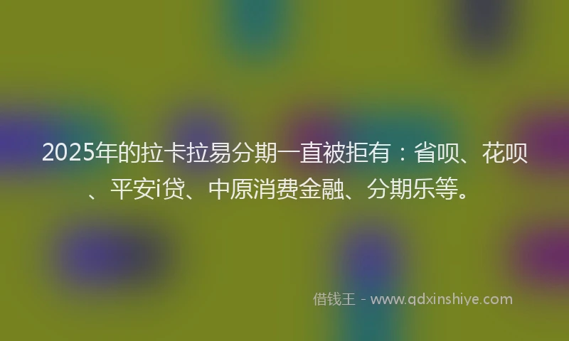 2025年的拉卡拉易分期一直被拒有：省呗、花呗、平安i贷、中原消费金融、分期乐等。
