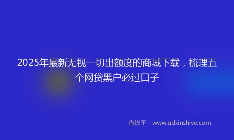 2025年最新无视一切出额度的商城下载，梳理五个网贷黑户必过口子