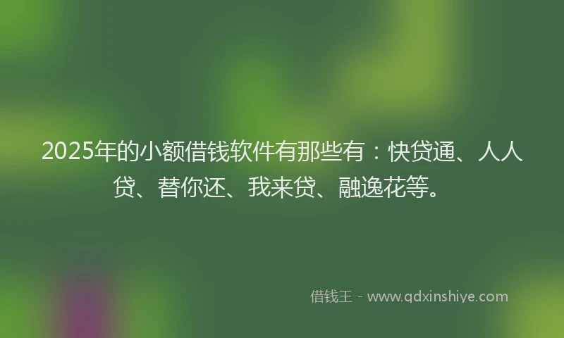 2025年的小额借钱软件有那些有：快贷通、人人贷、替你还、我来贷、融逸花等。