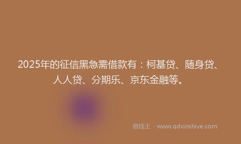 2025年的征信黑急需借款有：柯基贷、随身贷、人人贷、分期乐、京东金融等。