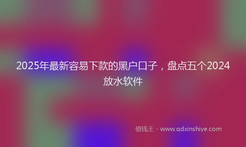 2025年最新容易下款的黑户口子，盘点五个2024放水软件