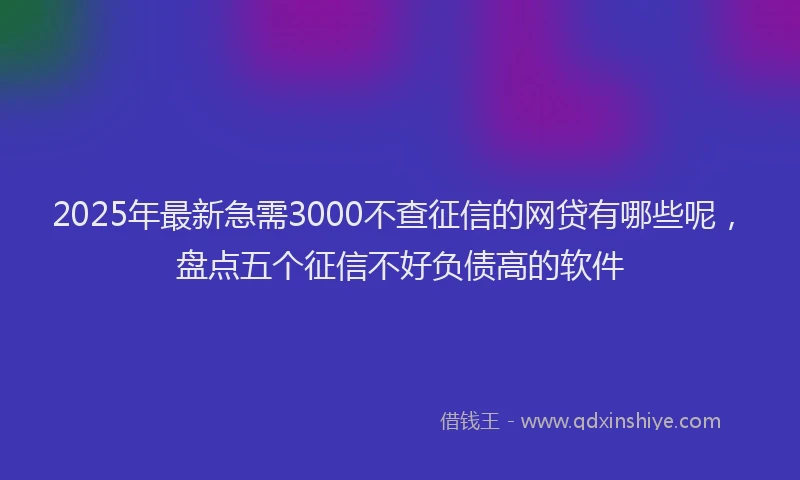 2025年最新急需3000不查征信的网贷有哪些呢，盘点五个征信不好负债高的软件