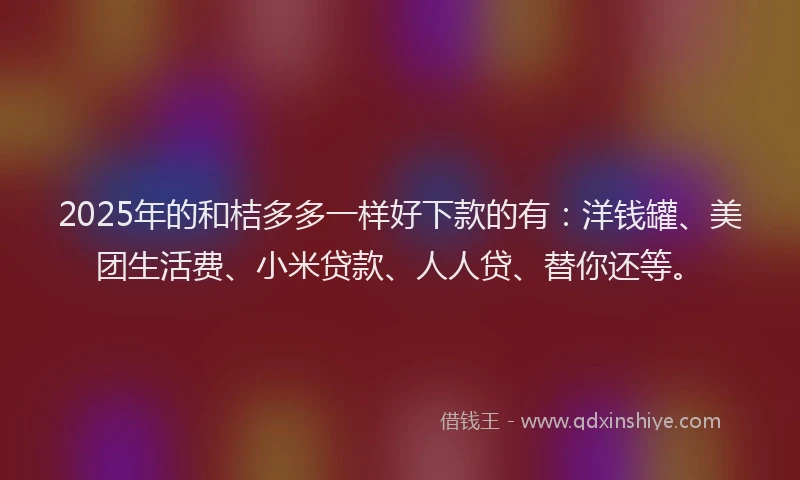 2025年的和桔多多一样好下款的有：洋钱罐、美团生活费、小米贷款、人人贷、替你还等。