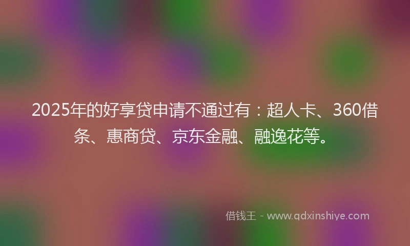 2025年的好享贷申请不通过有：超人卡、360借条、惠商贷、京东金融、融逸花等。