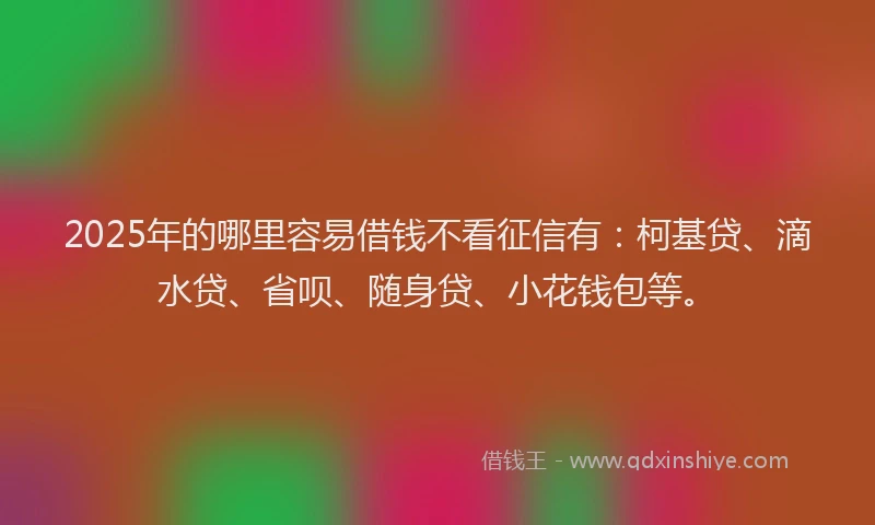 2025年的哪里容易借钱不看征信有：柯基贷、滴水贷、省呗、随身贷、小花钱包等。
