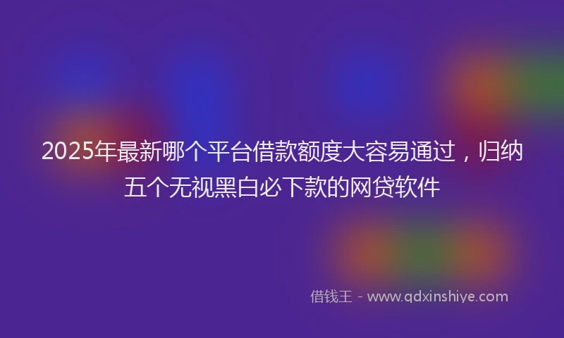 2025年最新哪个平台借款额度大容易通过，归纳五个无视黑白必下款的网贷软件