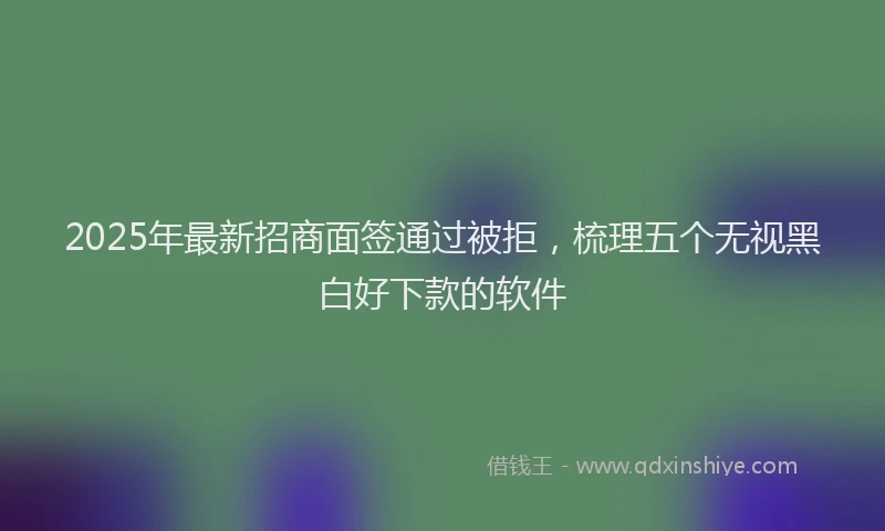 2025年最新招商面签通过被拒，梳理五个无视黑白好下款的软件