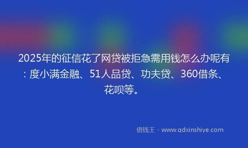 2025年的征信花了网贷被拒急需用钱怎么办呢有：度小满金融、51人品贷、功夫贷、360借条、花呗等。
