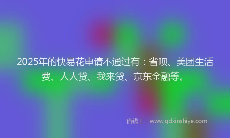 2025年的快易花申请不通过有：省呗、美团生活费、人人贷、我来贷、京东金融等。