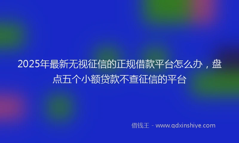 2025年最新无视征信的正规借款平台怎么办，盘点五个小额贷款不查征信的平台
