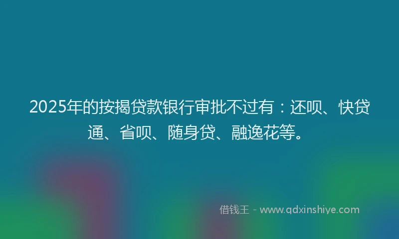 2025年的按揭贷款银行审批不过有：还呗、快贷通、省呗、随身贷、融逸花等。