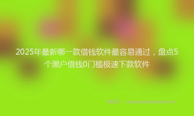 2025年最新哪一款借钱软件最容易通过，盘点5个黑户借钱0门槛极速下款软件