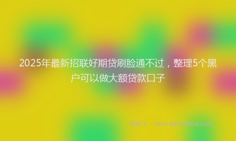 2025年最新招联好期贷刷脸通不过，整理5个黑户可以做大额贷款口子