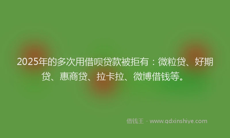 2025年的多次用借呗贷款被拒有：微粒贷、好期贷、惠商贷、拉卡拉、微博借钱等。