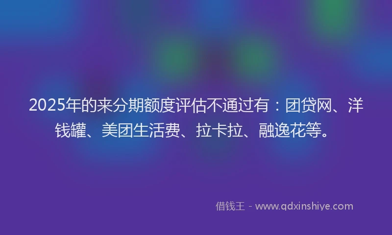 2025年的来分期额度评估不通过有：团贷网、洋钱罐、美团生活费、拉卡拉、融逸花等。