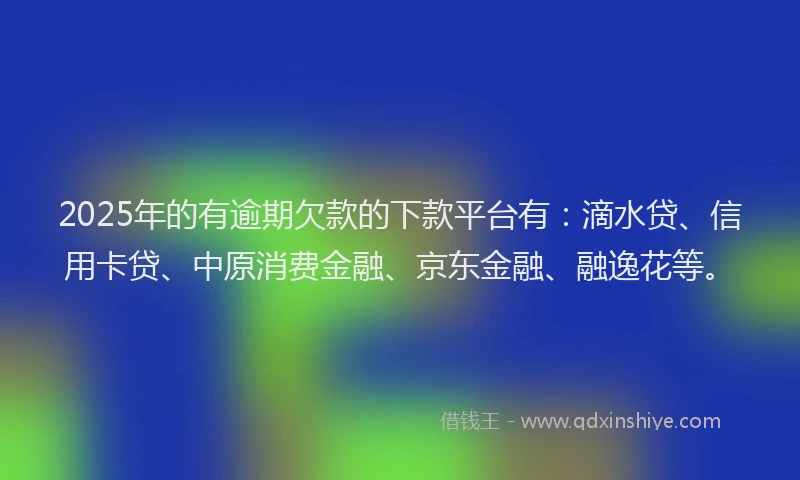 2025年的有逾期欠款的下款平台有：滴水贷、信用卡贷、中原消费金融、京东金融、融逸花等。