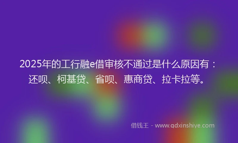 2025年的工行融e借审核不通过是什么原因有：还呗、柯基贷、省呗、惠商贷、拉卡拉等。