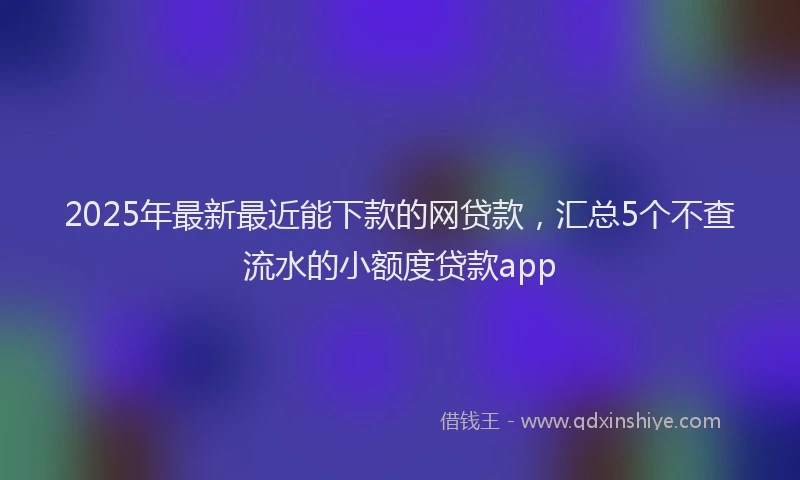2025年最新最近能下款的网贷款，汇总5个不查流水的小额度贷款app
