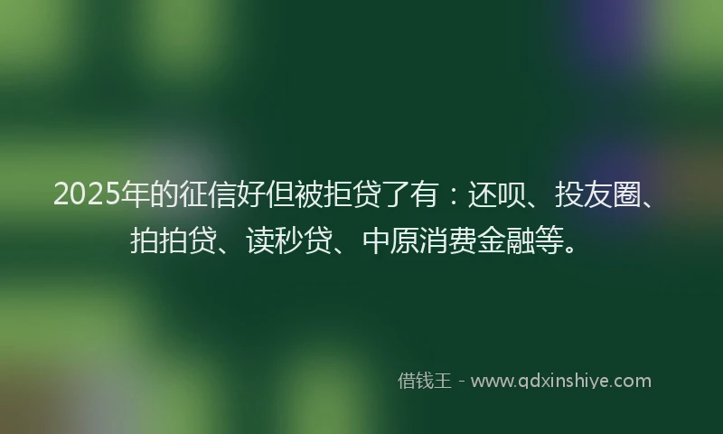 2025年的征信好但被拒贷了有：还呗、投友圈、拍拍贷、读秒贷、中原消费金融等。