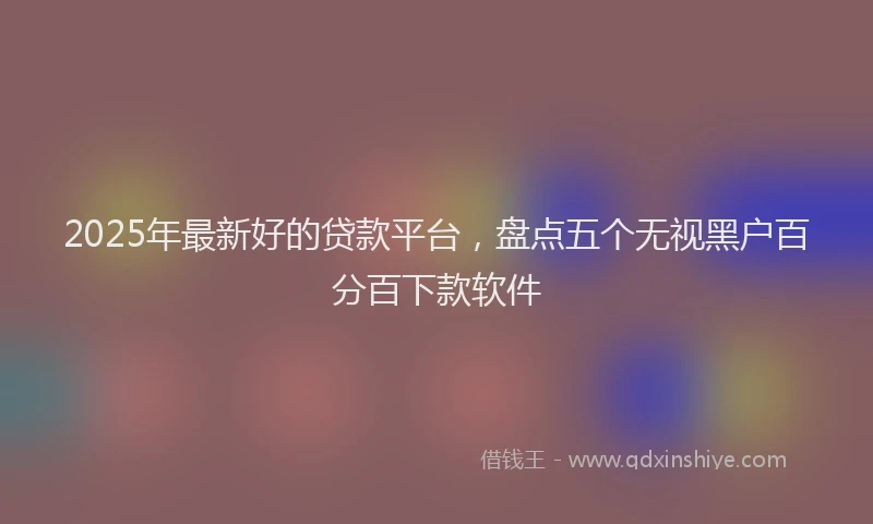 2025年最新好的贷款平台，盘点五个无视黑户百分百下款软件